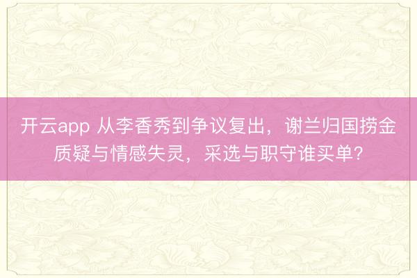 开云app 从李香秀到争议复出，谢兰归国捞金质疑与情感失灵，采选与职守谁买单？