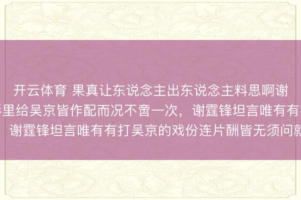 开云体育 果真让东说念主出东说念主料思啊谢霆锋为什么状态在电影里给吴京皆作配而况不啻一次，谢霆锋坦言唯有有打吴京的戏份连片酬皆无须问就来了