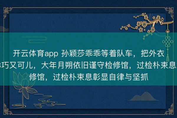 开云体育app 孙颖莎乖乖等着队车，把外衣帽子一戴情景乖巧又可儿，大年月朔依旧谨守检修馆，过检朴束息彰显自律与坚抓