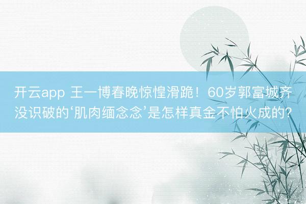 开云app 王一博春晚惊惶滑跪！60岁郭富城齐没识破的‘肌肉缅念念’是怎样真金不怕火成的？