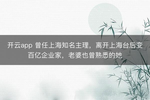 开云app 曾任上海知名主理，离开上海台后变百亿企业家，老婆也曾熟悉的她