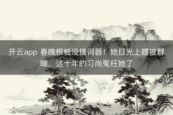 开云app 春晚根柢没提词器！她目光上瞟被群嘲，这十年的习尚冤枉她了