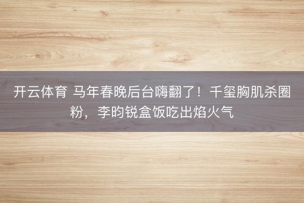 开云体育 马年春晚后台嗨翻了！千玺胸肌杀圈粉，李昀锐盒饭吃出焰火气