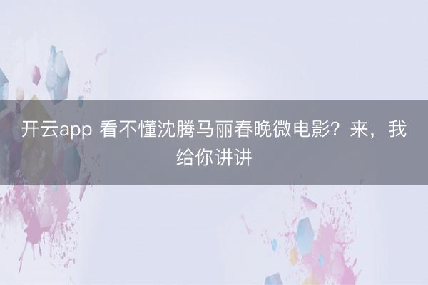 开云app 看不懂沈腾马丽春晚微电影？来，我给你讲讲
