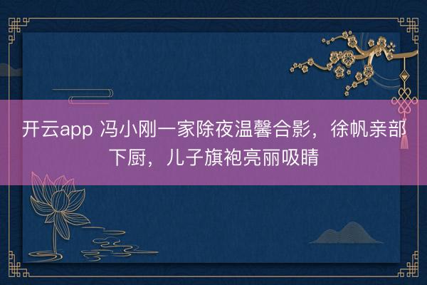 开云app 冯小刚一家除夜温馨合影，徐帆亲部下厨，儿子旗袍亮丽吸睛