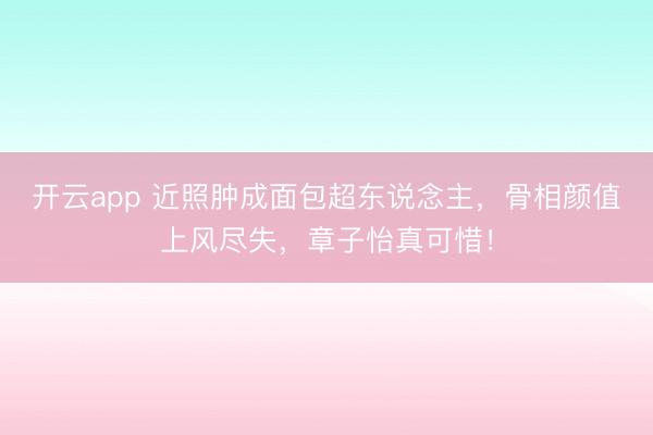 开云app 近照肿成面包超东说念主，骨相颜值上风尽失，章子怡真可惜！