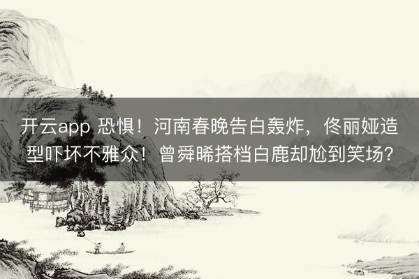 开云app 恐惧!河南春晚告白轰炸,佟丽娅造型吓坏不雅众!曾舜晞搭档白鹿却尬到笑场?