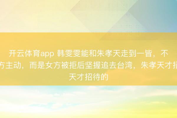开云体育app 韩雯雯能和朱孝天走到一皆,不是男方主动,而是女方被拒后坚握追去台湾,朱孝天才招待的