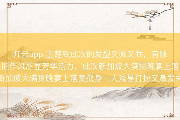 开云app 王楚钦此次的发型又帅又乖,有妹妹头既视感,都刘海复旧作风尽显芳华活力,此次新加坡大满贯晚宴上落寞孤身一人浅易打扮又激发关心