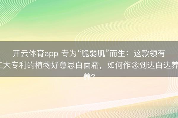 开云体育app 专为“脆弱肌”而生：这款领有三大专利的植物好意思白面霜，如何作念到边白边养？
