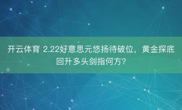 开云体育 2.22好意思元悠扬待破位,黄金探底回升多头剑指何方?