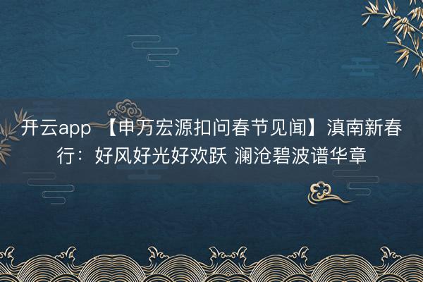 开云app 【申万宏源扣问春节见闻】滇南新春行：好风好光好欢跃 澜沧碧波谱华章