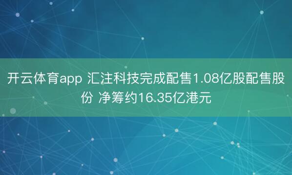 开云体育app 汇注科技完成配售1.08亿股配售股份 净筹约16.35亿港元