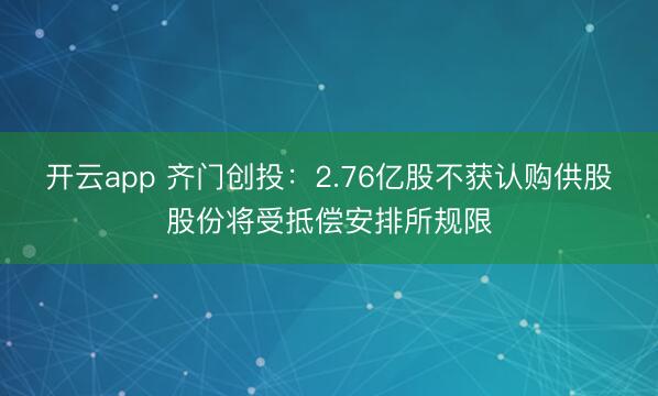 开云app 齐门创投:2.76亿股不获认购供股股份将受抵偿安排所规限