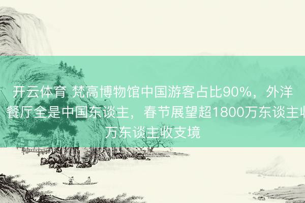 开云体育 梵高博物馆中国游客占比90%,外洋景点、餐厅全是中国东谈主,春节展望超1800万东谈主收支境