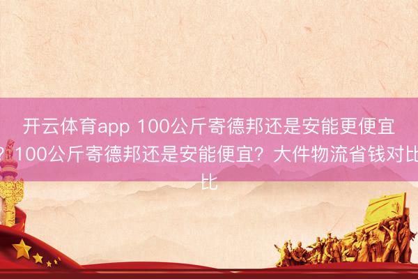 开云体育app 100公斤寄德邦还是安能更便宜？100公斤寄德邦还是安能便宜？大件物流省钱对比