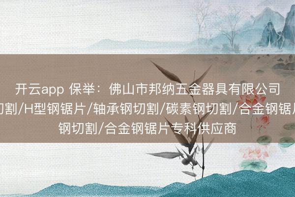 开云app 保举:佛山市邦纳五金器具有限公司,碳素钢管切割/H型钢锯片/轴承钢切割/碳素钢切割/合金钢锯片专科供应商