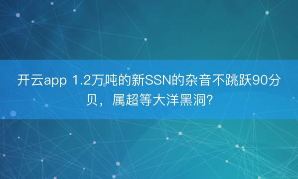 开云app 1.2万吨的新SSN的杂音不跳跃90分贝,属超等大洋黑洞?