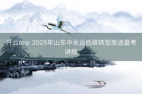 开云app 2025年山东中永远低碳转型旅途盘考讲授