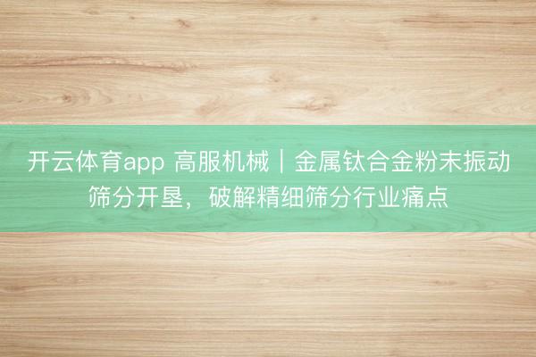 开云体育app 高服机械｜金属钛合金粉末振动筛分开垦，破解精细筛分行业痛点