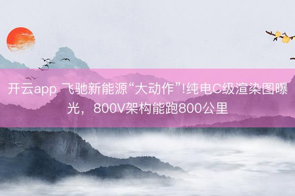 开云app 飞驰新能源“大动作”!纯电C级渲染图曝光，800V架构能跑800公里