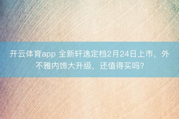 开云体育app 全新轩逸定档2月24日上市，外不雅内饰大升级，还值得买吗?
