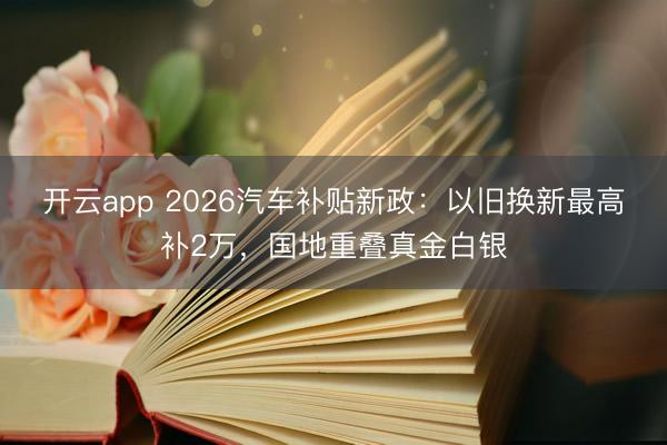 开云app 2026汽车补贴新政:以旧换新最高补2万,国地重叠真金白银