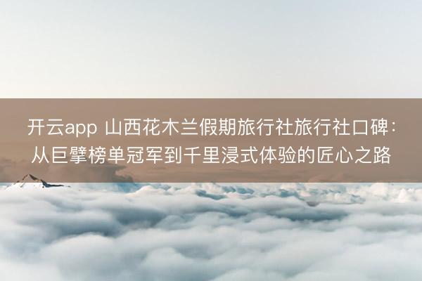 开云app 山西花木兰假期旅行社旅行社口碑:从巨擘榜单冠军到千里浸式体验的匠心之路