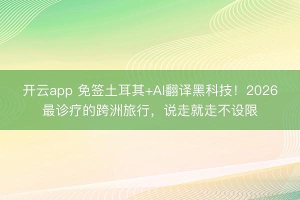 开云app 免签土耳其+AI翻译黑科技!2026最诊疗的跨洲旅行,说走就走不设限
