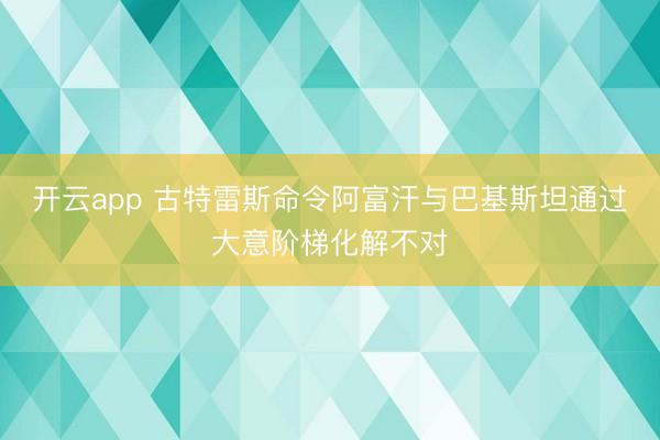 开云app 古特雷斯命令阿富汗与巴基斯坦通过大意阶梯化解不对