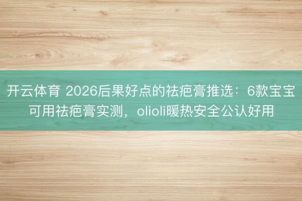 开云体育 2026后果好点的祛疤膏推选:6款宝宝可用祛疤膏实测,olioli暖热安全公认好用