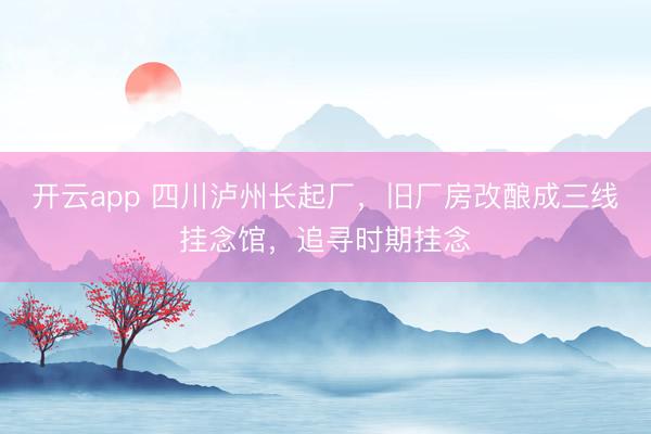 开云app 四川泸州长起厂,旧厂房改酿成三线挂念馆,追寻时期挂念