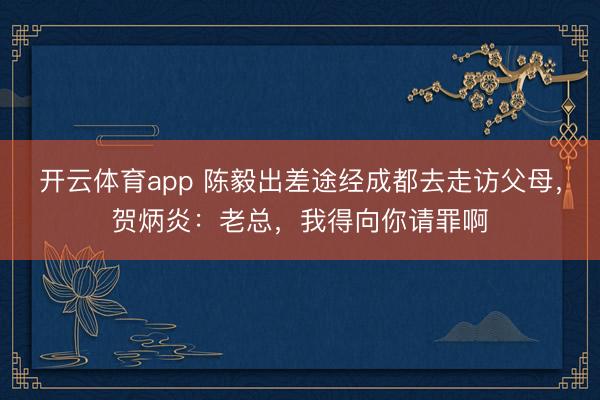 开云体育app 陈毅出差途经成都去走访父母,贺炳炎:老总,我得向你请罪啊