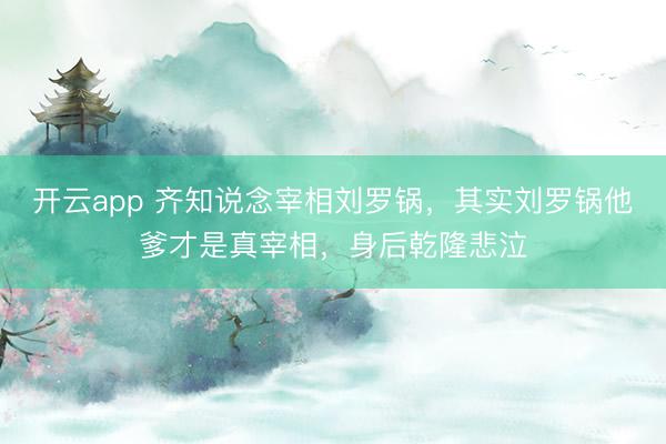 开云app 齐知说念宰相刘罗锅,其实刘罗锅他爹才是真宰相,身后乾隆悲泣