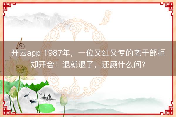 开云app 1987年，一位又红又专的老干部拒却开会：退就退了，还顾什么问？