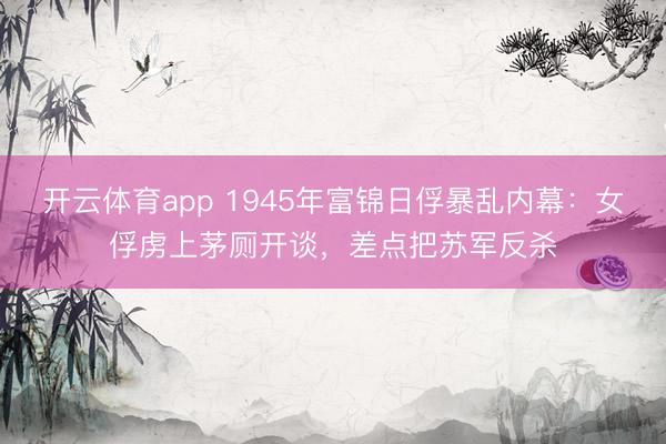 开云体育app 1945年富锦日俘暴乱内幕：女俘虏上茅厕开谈，差点把苏军反杀