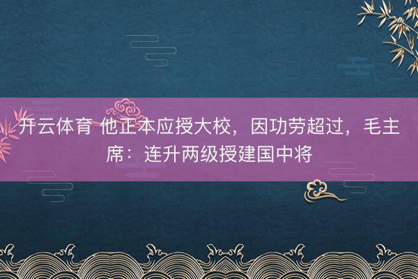 开云体育 他正本应授大校,因功劳超过,毛主席:连升两级授建国中将