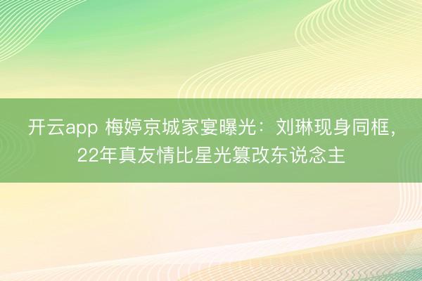 开云app 梅婷京城家宴曝光：刘琳现身同框，22年真友情比星光篡改东说念主