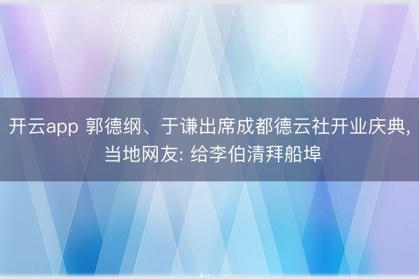 开云app 郭德纲、于谦出席成都德云社开业庆典， 当地网友: 给李伯清拜船埠