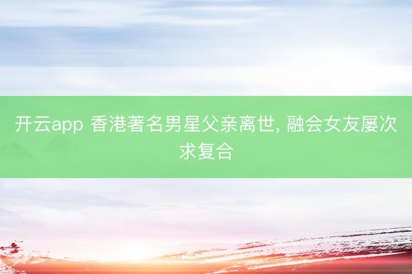 开云app 香港著名男星父亲离世， 融会女友屡次求复合