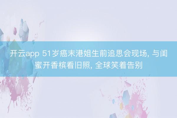 开云app 51岁癌末港姐生前追思会现场， 与闺蜜开香槟看旧照， 全球笑着告别