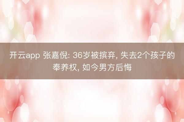 开云app 张嘉倪: 36岁被摈弃， 失去2个孩子的奉养权， 如今男方后悔