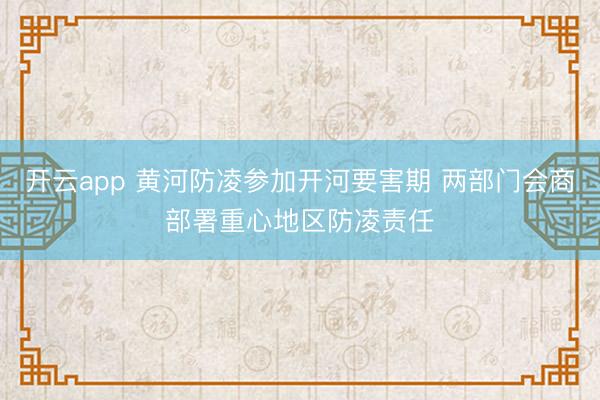 开云app 黄河防凌参加开河要害期 两部门会商部署重心地区防凌责任