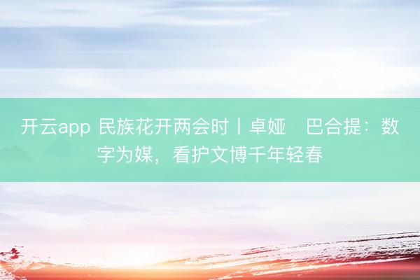 开云app 民族花开两会时丨卓娅・巴合提:数字为媒,看护文博千年轻春
