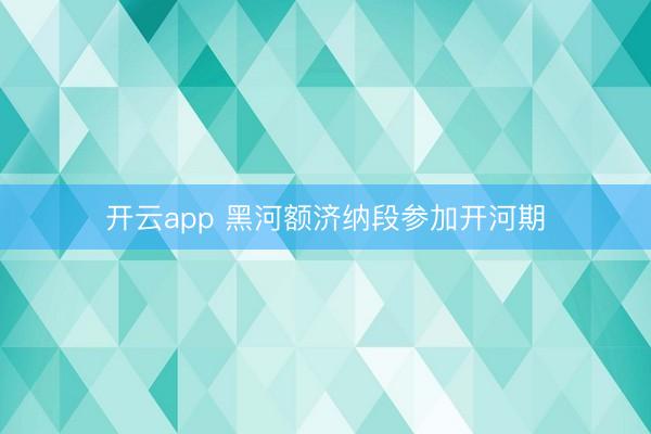 开云app 黑河额济纳段参加开河期
