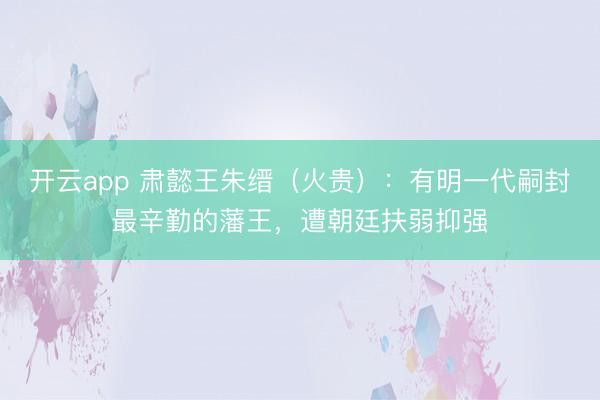 开云app 肃懿王朱缙（火贵）：有明一代嗣封最辛勤的藩王，遭朝廷扶弱抑强
