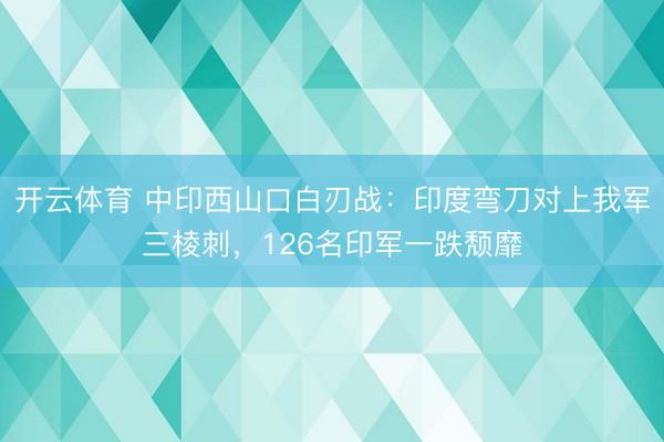 开云体育 中印西山口白刃战：印度弯刀对上我军三棱刺，126名印军一跌颓靡