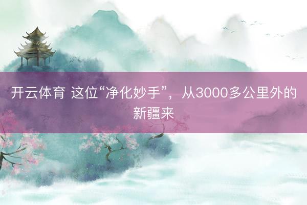 开云体育 这位“净化妙手”，从3000多公里外的新疆来