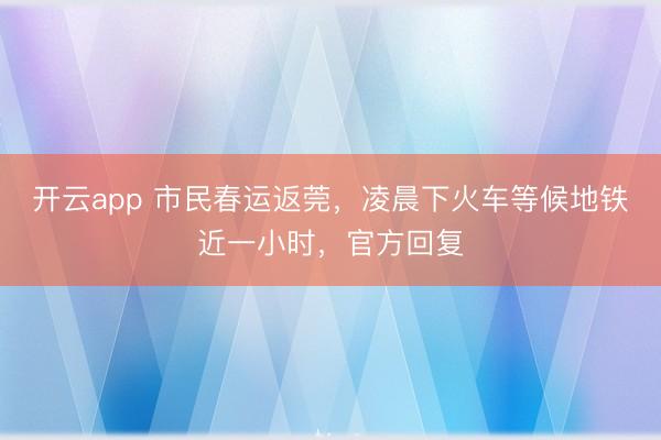 开云app 市民春运返莞,凌晨下火车等候地铁近一小时,官方回复