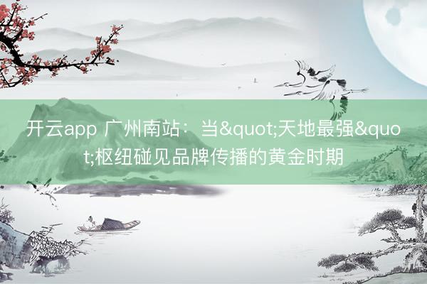开云app 广州南站：当"天地最强"枢纽碰见品牌传播的黄金时期